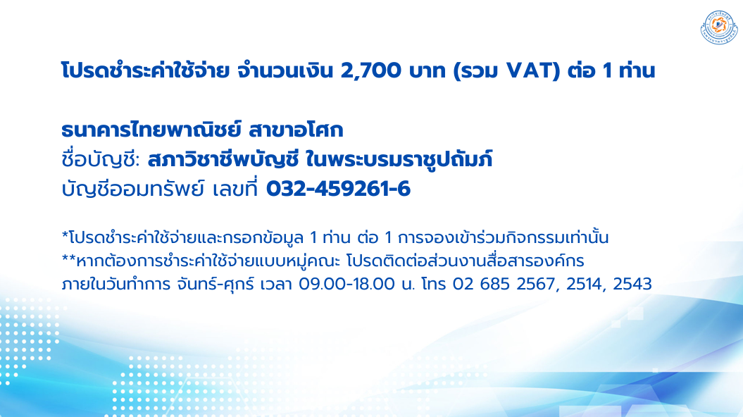 โปรดชำระค่าใช้จ่าย จำนวนเงิน 2,700 บาท (รวม VAT) ต่อ 1 ท่าน ธนาคารไทยพาณิชย์ สาขาอโศกชื่อบัญชี: สภาวิชาชีพบัญชี ในพระบรมราชูปถัมภ์ บัญชีออมทรัพย์ เลขที่ 032-459261-6 *โปรดชำระค่าใช้จ่ายและกรอกข้อมูล 1 ท่าน ต่อ 1 การจองเข้าร่วมกิจกรรมเท่านั้น  **หากต้องการชำระค่าใช้จ่ายแบบหมู่คณะ โปรดติดต่อส่วนงานสื่อสารองค์กร ภายในวันทำการ   จันทร์-ศุกร์ เวลา 09.00-18.00 น. โทร 02 685 2567, 2514, 2543